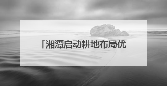 湘潭启动耕地布局优化两年行动 打造“百千万亩”良田示范片